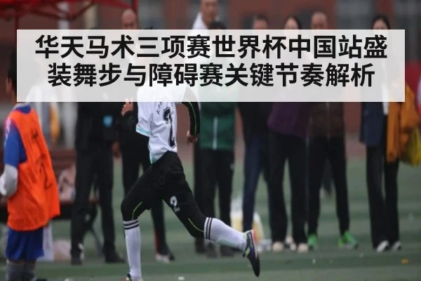 华天马术三项赛世界杯中国站盛装舞步与障碍赛关键节奏解析